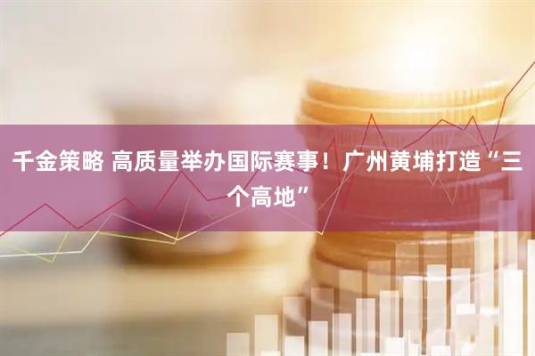 千金策略 高质量举办国际赛事！广州黄埔打造“三个高地”