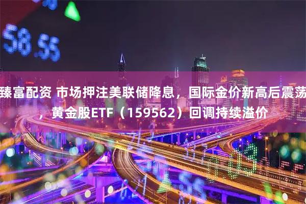 臻富配资 市场押注美联储降息，国际金价新高后震荡，黄金股ETF（159562）回调持续溢价