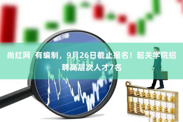 尚红网  有编制，9月26日截止报名！韶关学院招聘高层次人才7名