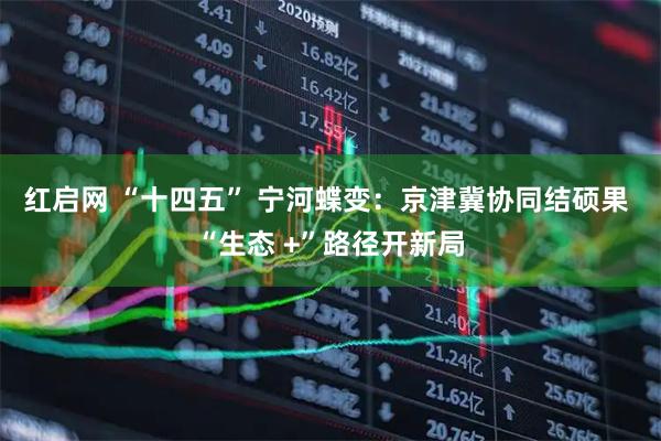 红启网 “十四五” 宁河蝶变：京津冀协同结硕果 “生态 +”路径开新局