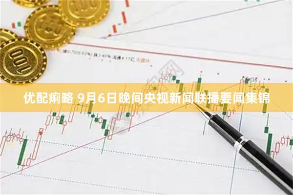 优配痢略 9月6日晚间央视新闻联播要闻集锦