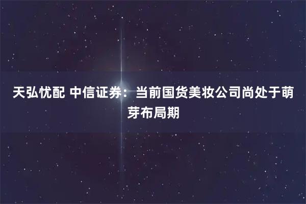 天弘忧配 中信证券：当前国货美妆公司尚处于萌芽布局期