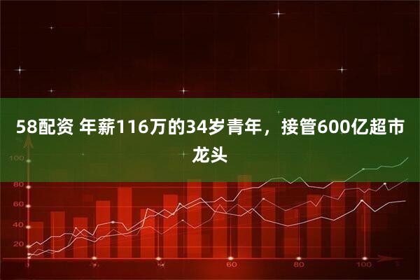 58配资 年薪116万的34岁青年，接管600亿超市龙头