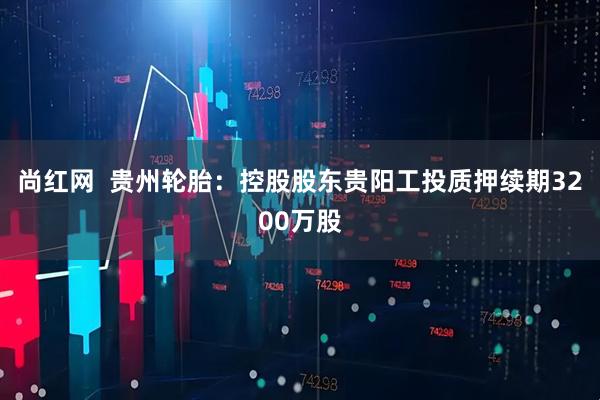 尚红网  贵州轮胎：控股股东贵阳工投质押续期3200万股