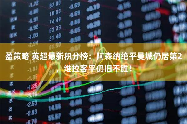 盈策略 英超最新积分榜：阿森纳绝平曼城仍居第2，维拉客平仍旧不胜！