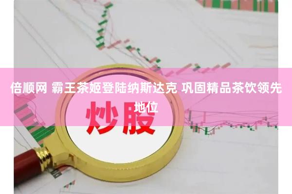 倍顺网 霸王茶姬登陆纳斯达克 巩固精品茶饮领先地位