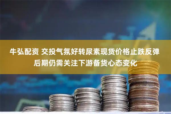 牛弘配资 交投气氛好转尿素现货价格止跌反弹 后期仍需关注下游备货心态变化