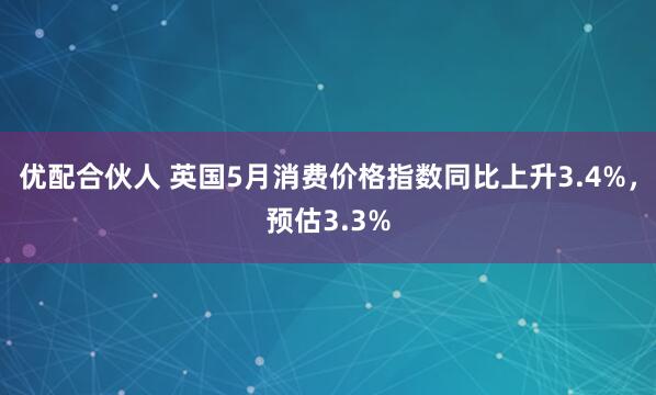 优配合伙人 英国5月消费价格指数同比上升3.4%，预估3.3%