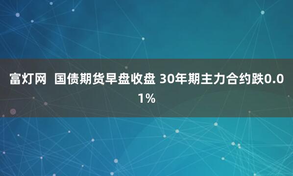 富灯网  国债期货早盘收盘 30年期主力合约跌0.01%