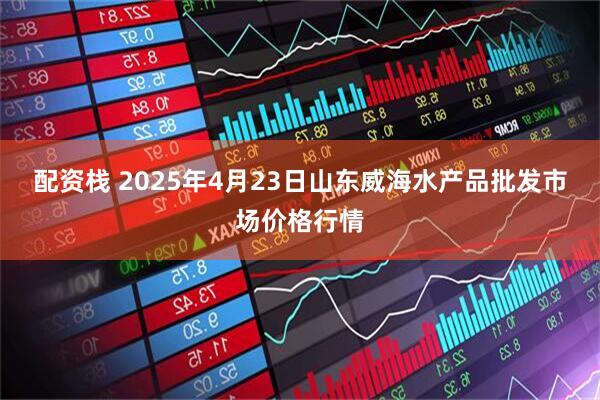 配资栈 2025年4月23日山东威海水产品批发市场价格行情