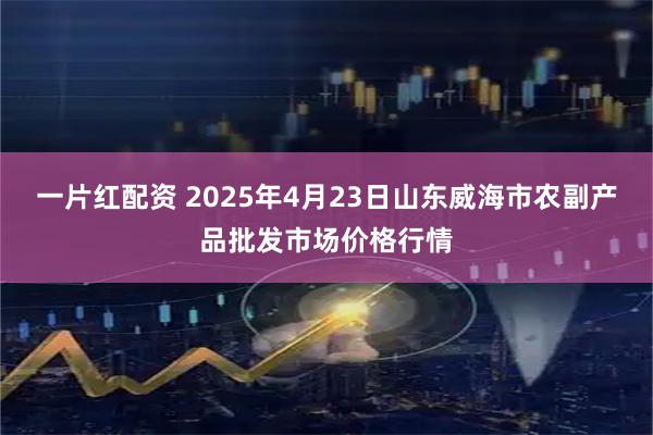 一片红配资 2025年4月23日山东威海市农副产品批发市场价格行情