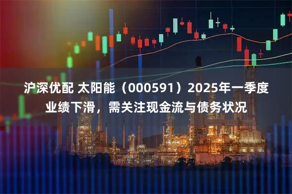 沪深优配 太阳能（000591）2025年一季度业绩下滑，需关注现金流与债务状况