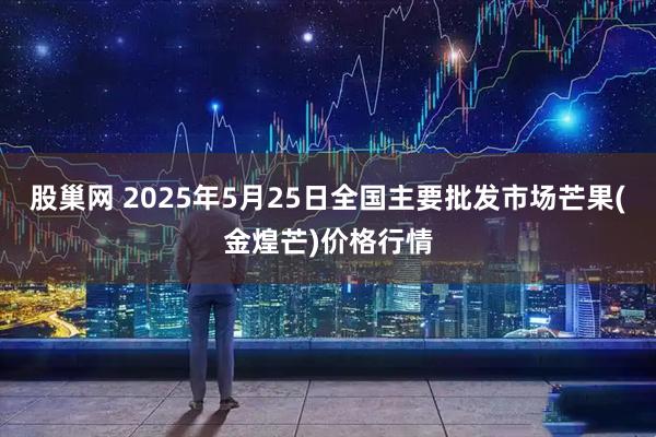 股巢网 2025年5月25日全国主要批发市场芒果(金煌芒)价格行情