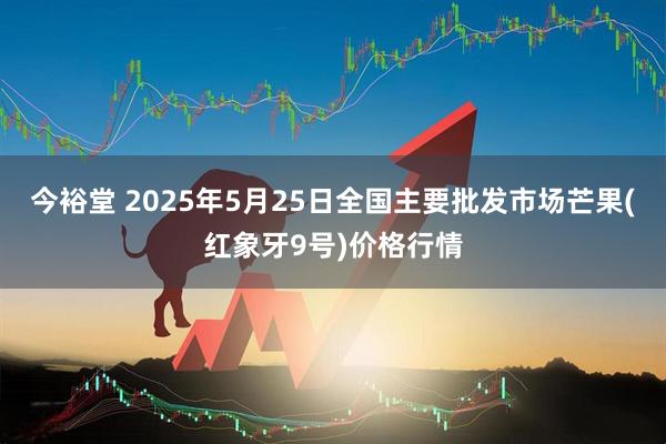 今裕堂 2025年5月25日全国主要批发市场芒果(红象牙9号)价格行情