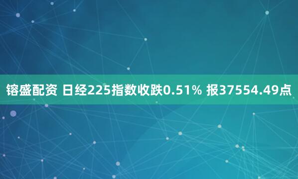 镕盛配资 日经225指数收跌0.51% 报37554.49点