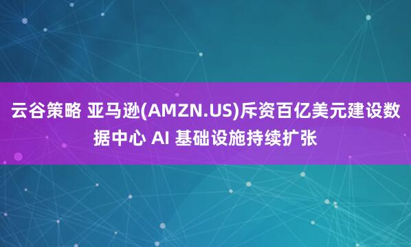 云谷策略 亚马逊(AMZN.US)斥资百亿美元建设数据中心 AI 基础设施持续扩张