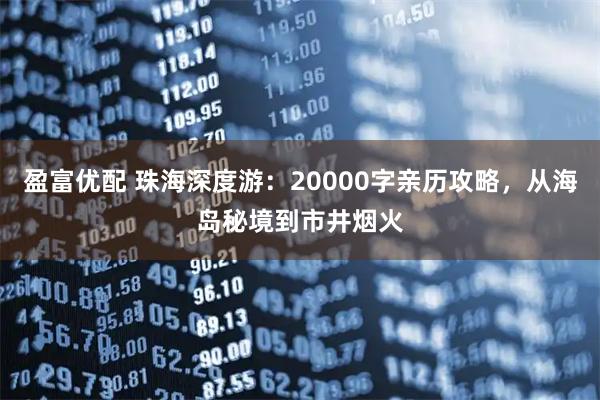 盈富优配 珠海深度游：20000字亲历攻略，从海岛秘境到市井烟火
