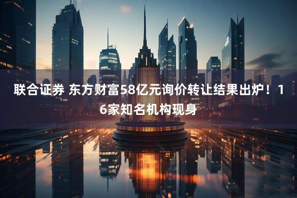 联合证券 东方财富58亿元询价转让结果出炉！16家知名机构现身