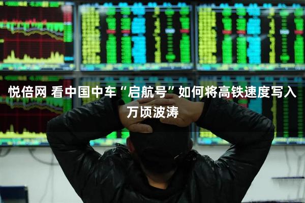 悦倍网 看中国中车“启航号”如何将高铁速度写入万顷波涛