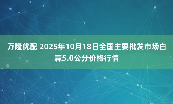 万隆优配 2025年10月18日全国主要批发市场白蒜5.0公分价格行情