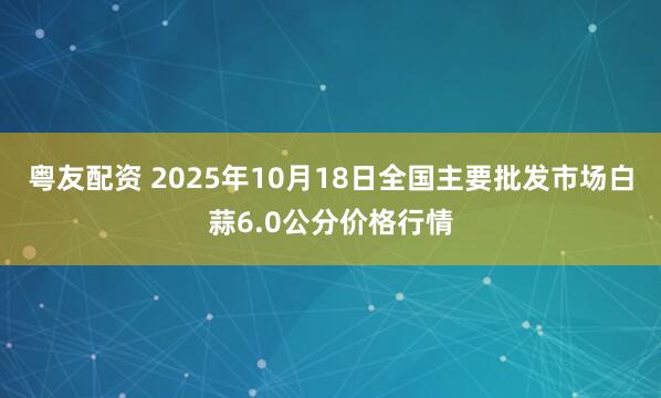 粤友配资 2025年10月18日全国主要批发市场白蒜6.0公分价格行情