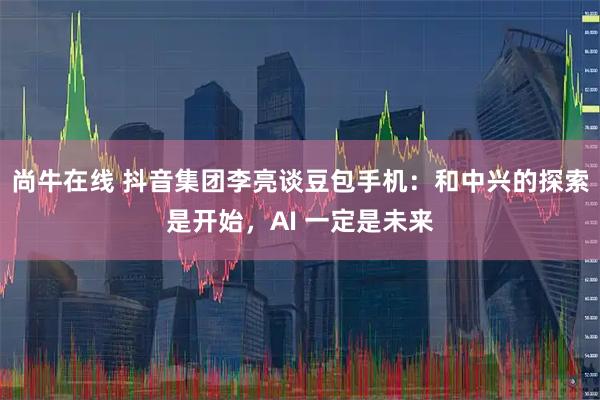 尚牛在线 抖音集团李亮谈豆包手机：和中兴的探索是开始，AI 一定是未来