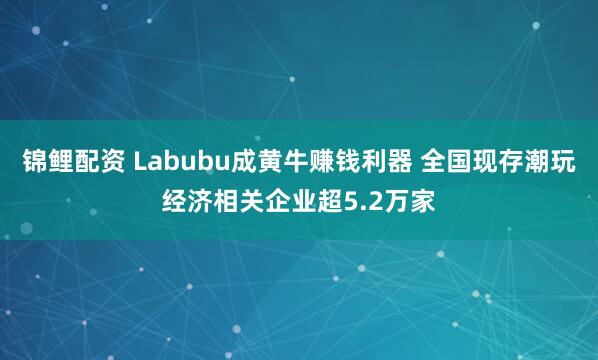 锦鲤配资 Labubu成黄牛赚钱利器 全国现存潮玩经济相关企业超5.2万家