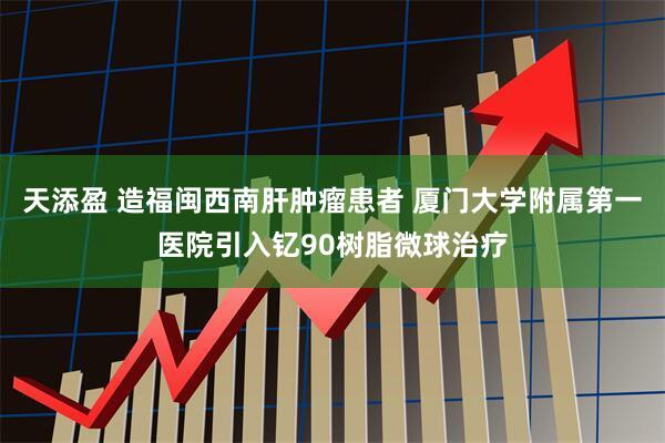 天添盈 造福闽西南肝肿瘤患者 厦门大学附属第一医院引入钇90树脂微球治疗