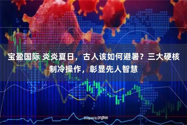 宝盈国际 炎炎夏日，古人该如何避暑？三大硬核制冷操作，彰显先人智慧
