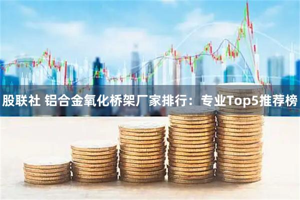 股联社 铝合金氧化桥架厂家排行：专业Top5推荐榜