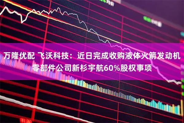 万隆优配 飞沃科技:近日完成收购液体火箭发动机零部件公司新杉宇航60%股权事项