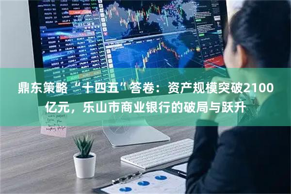 鼎东策略 “十四五”答卷：资产规模突破2100亿元，乐山市商业银行的破局与跃升