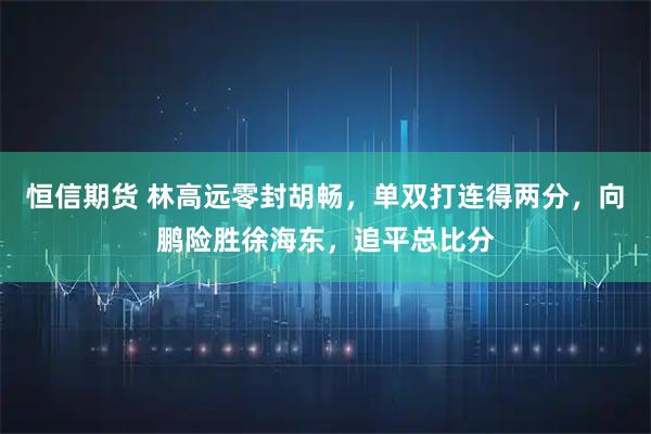 恒信期货 林高远零封胡畅,单双打连得两分,向鹏险胜徐海东,追平总比分