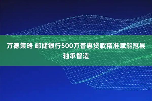 万德策略 邮储银行500万普惠贷款精准赋能冠县轴承智造