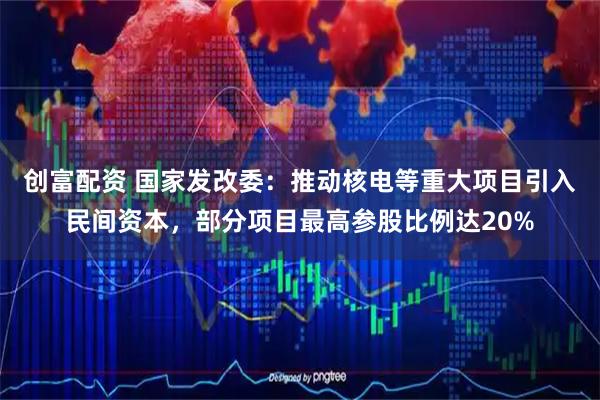 创富配资 国家发改委：推动核电等重大项目引入民间资本，部分项目最高参股比例达20%