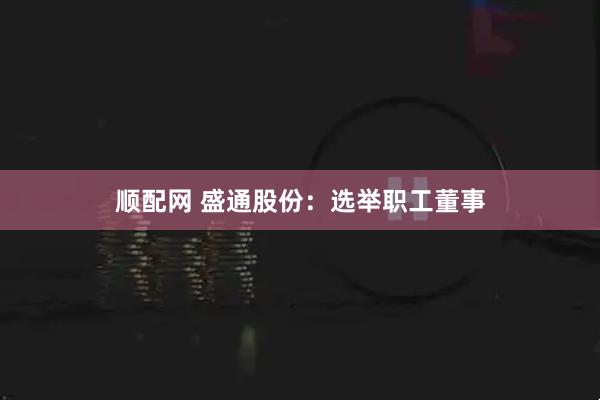 顺配网 盛通股份：选举职工董事