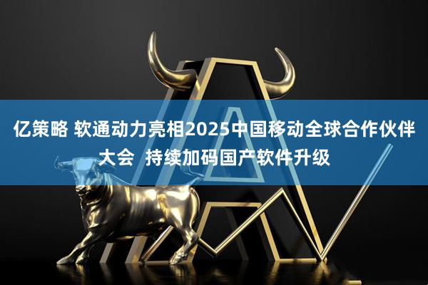 亿策略 软通动力亮相2025中国移动全球合作伙伴大会  持续加码国产软件升级