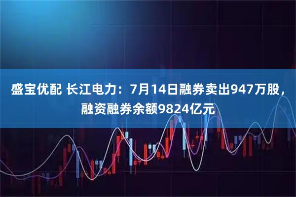 盛宝优配 长江电力：7月14日融券卖出947万股，融资融券余额9824亿元